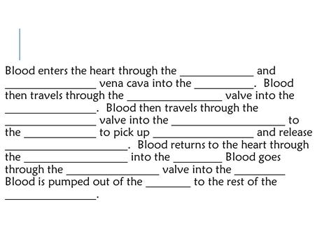 Blood enters the heart through the and vena cava into the. Blood then travels through the valve into the. Blood then travels through the valve into the.