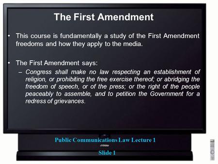 Public Communications Law Lecture 1 Slide 1 The First Amendment This course is fundamentally a study of the First Amendment freedoms and how they apply.