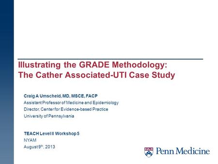 Illustrating the GRADE Methodology: The Cather Associated-UTI Case Study TEACH Level II Workshop 5 NYAM August 9 th, 2013 Craig A Umscheid, MD, MSCE, FACP.