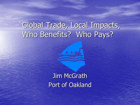 Global Trade, Local Impacts, Who Benefits? Who Pays? Jim McGrath Port of Oakland.