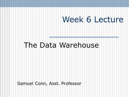Week 6 Lecture The Data Warehouse Samuel Conn, Asst. Professor
