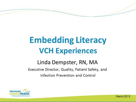 Embedding Literacy VCH Experiences Linda Dempster, RN, MA Executive Director, Quality, Patient Safety, and Infection Prevention and Control March 2013.