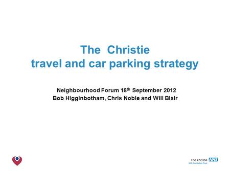 The Christie NHS Foundation Trust The Christie travel and car parking strategy Neighbourhood Forum 18 th September 2012 Bob Higginbotham, Chris Noble and.