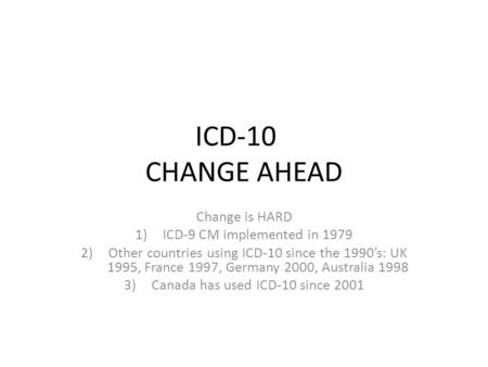 ICD-10 CHANGE AHEAD Change is HARD 1)ICD-9 CM implemented in 1979 2)Other countries using ICD-10 since the 1990’s: UK 1995, France 1997, Germany 2000,