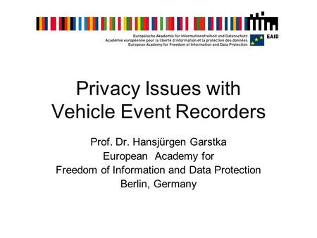 Privacy Issues with Vehicle Event Recorders Prof. Dr. Hansjürgen Garstka European Academy for Freedom of Information and Data Protection Berlin, Germany.