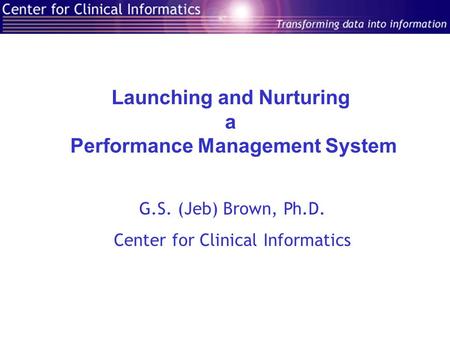 Launching and Nurturing a Performance Management System G.S. (Jeb) Brown, Ph.D. Center for Clinical Informatics.