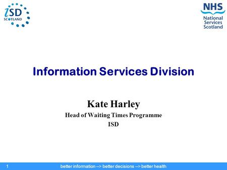 Better information --> better decisions --> better health1 Information Services Division Kate Harley Head of Waiting Times Programme ISD.