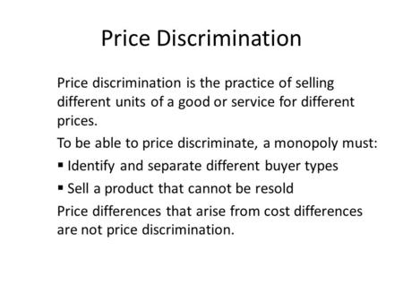 Price Discrimination Price discrimination is the practice of selling different units of a good or service for different prices. To be able to price discriminate,