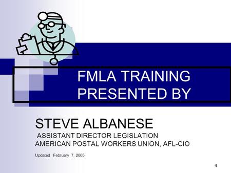 1 FMLA TRAINING PRESENTED BY STEVE ALBANESE ASSISTANT DIRECTOR LEGISLATION AMERICAN POSTAL WORKERS UNION, AFL-CIO Updated February 7, 2005.