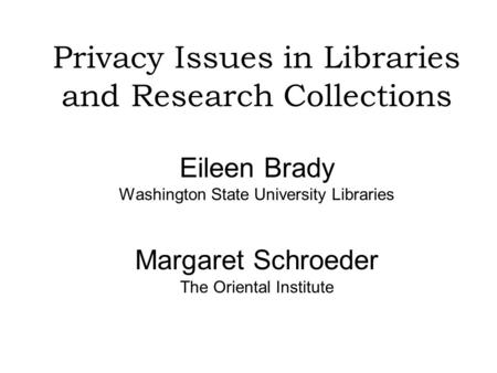 Privacy Issues in Libraries and Research Collections Eileen Brady Washington State University Libraries Margaret Schroeder The Oriental Institute.