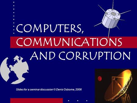 1 COMPUTERS, COMMUNICATIONS AND CORRUPTION Slides for a seminar discussion © Denis Osborne, 2006.
