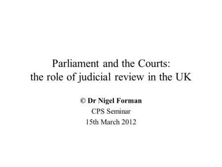 Parliament and the Courts: the role of judicial review in the UK © Dr Nigel Forman CPS Seminar 15th March 2012.
