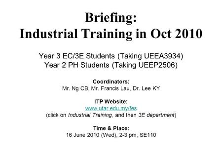 Briefing: Industrial Training in Oct 2010 Year 3 EC/3E Students (Taking UEEA3934) Year 2 PH Students (Taking UEEP2506) Coordinators: Mr. Ng CB, Mr. Francis.