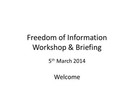 Freedom of Information Workshop & Briefing 5 th March 2014 Welcome.