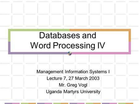 Databases and Word Processing IV Management Information Systems I Lecture 7, 27 March 2003 Mr. Greg Vogl Uganda Martyrs University.