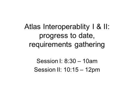 Atlas Interoperablity I & II: progress to date, requirements gathering Session I: 8:30 – 10am Session II: 10:15 – 12pm.