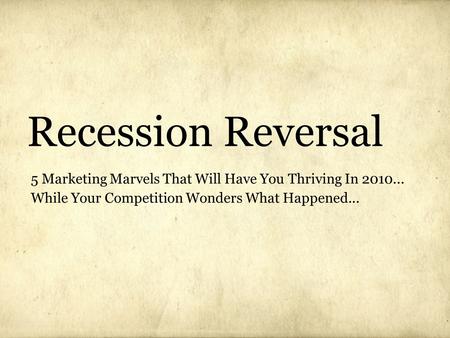 Recession Reversal 5 Marketing Marvels That Will Have You Thriving In 2010... While Your Competition Wonders What Happened...