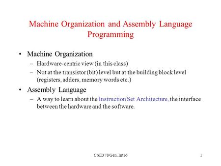 CSE378 Gen. Intro1 Machine Organization and Assembly Language Programming Machine Organization –Hardware-centric view (in this class) –Not at the transistor.