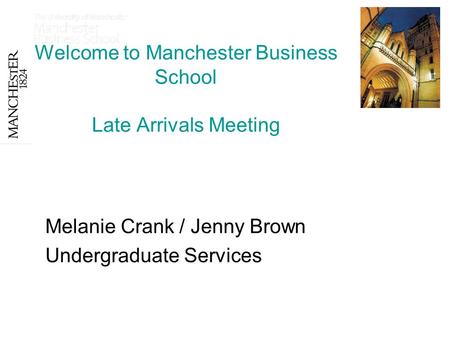 Welcome to Manchester Business School Late Arrivals Meeting Melanie Crank / Jenny Brown Undergraduate Services.