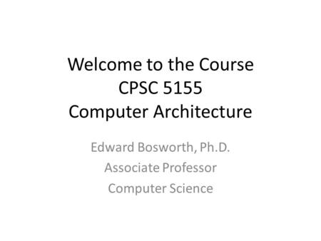 Welcome to the Course CPSC 5155 Computer Architecture Edward Bosworth, Ph.D. Associate Professor Computer Science.