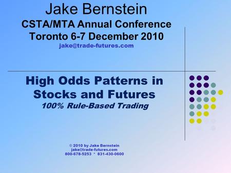 Jake Bernstein CSTA/MTA Annual Conference Toronto 6-7 December 2010 High Odds Patterns in Stocks and Futures 100% Rule-Based Trading.