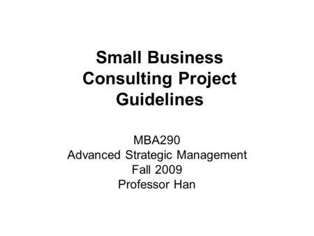 Small Business Consulting Project Guidelines MBA290 Advanced Strategic Management Fall 2009 Professor Han.