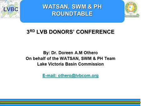 WATSAN, SWM & PH ROUNDTABLE WATSAN, SWM & PH ROUNDTABLE 3 RD LVB DONORS’ CONFERENCE By: Dr. Doreen A.M Othero On behalf of the WATSAN, SWM & PH Team Lake.