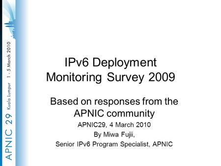 IPv6 Deployment Monitoring Survey 2009 Based on responses from the APNIC community APNIC29, 4 March 2010 By Miwa Fujii, Senior IPv6 Program Specialist,
