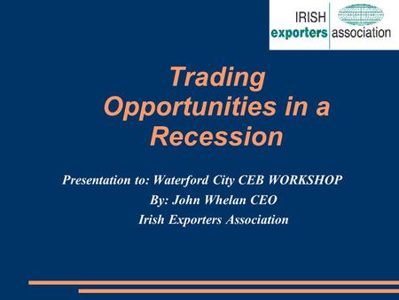 Trading Opportunities in a Recession Presentation to: Waterford City CEB WORKSHOP By: John Whelan CEO Irish Exporters Association.