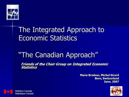The Integrated Approach to Economic Statistics “The Canadian Approach” Friends of the Chair Group on Integrated Economic Statistics Marie Brodeur, Michel.
