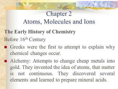 Chapter 2 Atoms, Molecules and Ions The Early History of Chemistry Before 16 th Century Greeks were the first to attempt to explain why chemical changes.