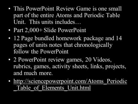 This PowerPoint Review Game is one small part of the entire Atoms and Periodic Table Unit. This units includes… Part 2,000+ Slide PowerPoint 12 Page bundled.