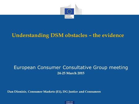 Justice and Consumers Understanding DSM obstacles – the evidence European Consumer Consultative Group meeting 24-25 March 2015 Dan Dionisie, Consumer Markets.