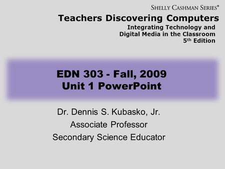 Teachers Discovering Computers Integrating Technology and Digital Media in the Classroom 5 th Edition EDN 303 - Fall, 2009 Unit 1 PowerPoint Dr. Dennis.