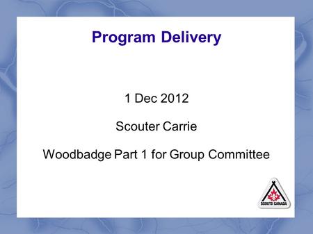 Program Delivery 1 Dec 2012 Scouter Carrie Woodbadge Part 1 for Group Committee.