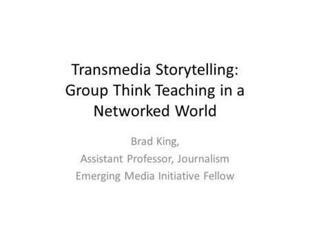 Transmedia Storytelling: Group Think Teaching in a Networked World Brad King, Assistant Professor, Journalism Emerging Media Initiative Fellow.