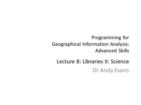 Programming for Geographical Information Analysis: Advanced Skills Lecture 8: Libraries II: Science Dr Andy Evans.