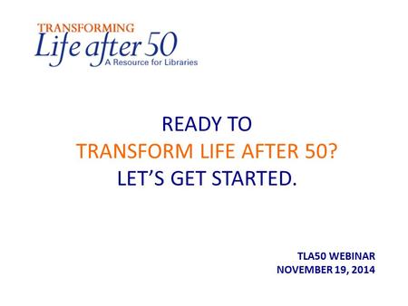 READY TO TRANSFORM LIFE AFTER 50? LET’S GET STARTED. TLA50 WEBINAR NOVEMBER 19, 2014.