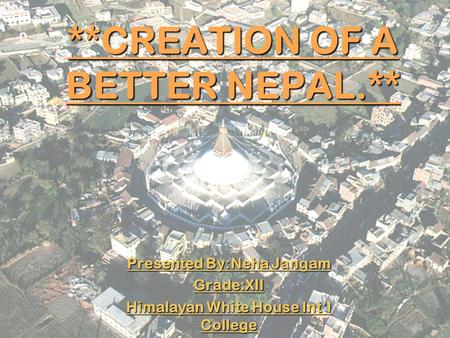 **CREATION OF A BETTER NEPAL.** Presented By:Neha Jangam Grade:XII Himalayan White House Int’l College.