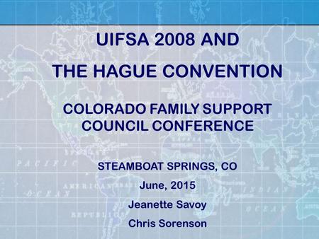 COLORADO FAMILY SUPPORT COUNCIL CONFERENCE STEAMBOAT SPRINGS, CO June, 2015 Jeanette Savoy Chris Sorenson UIFSA 2008 AND THE HAGUE CONVENTION.
