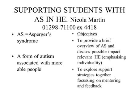 SUPPORTING STUDENTS WITH AS IN HE. Nicola Martin 01298-71100 ex 4418 AS =Asperger’s syndrome A form of autism associated with more able people Objectives.