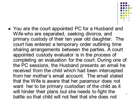 1 You are the court appointed PC for a Husband and Wife who are separated, seeking divorce, and primary custody of their ten year old daughter. The court.