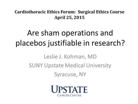 Are sham operations and placebos justifiable in research? Leslie J. Kohman, MD SUNY Upstate Medical University Syracuse, NY Cardiothoracic Ethics Forum: