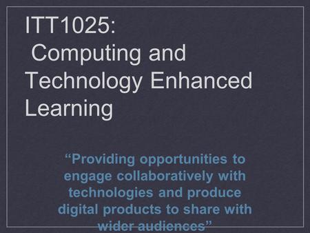 ITT1025: Computing and Technology Enhanced Learning “Providing opportunities to engage collaboratively with technologies and produce digital products to.