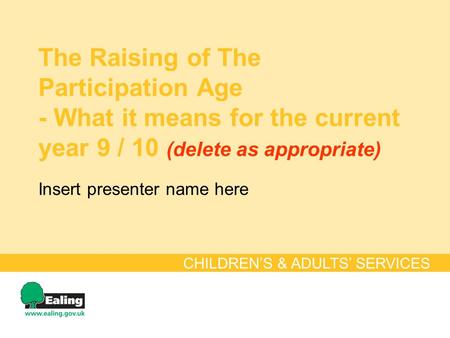 The Raising of The Participation Age - What it means for the current year 9 / 10 (delete as appropriate) CHILDREN’S & ADULTS’ SERVICES Insert presenter.