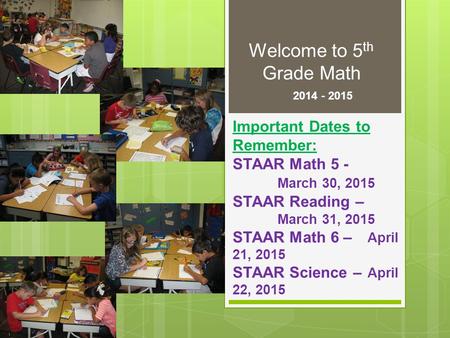 Welcome to 5 th Grade Math 2014 - 2015 Important Dates to Remember: STAAR Math 5 - March 30, 2015 STAAR Reading – March 31, 2015 STAAR Math 6 – April 21,