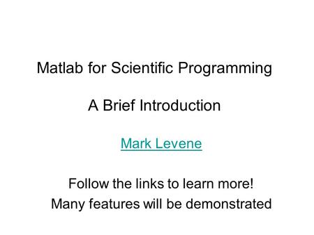 Matlab for Scientific Programming A Brief Introduction Mark Levene Follow the links to learn more! Many features will be demonstrated.