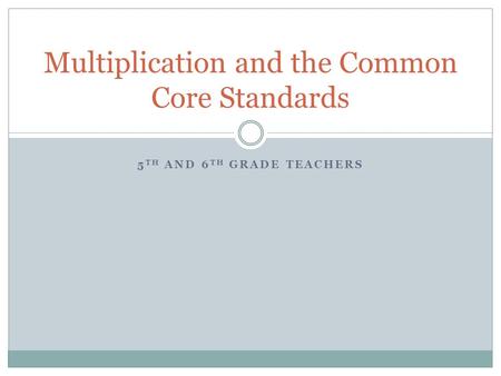 5 TH AND 6 TH GRADE TEACHERS Multiplication and the Common Core Standards.