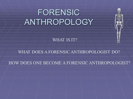 FORENSIC ANTHROPOLOGY WHAT IS IT? WHAT DOES A FORENSIC ANTHROPOLOGIST DO? HOW DOES ONE BECOME A FORENSIC ANTHROPOLOGIST?