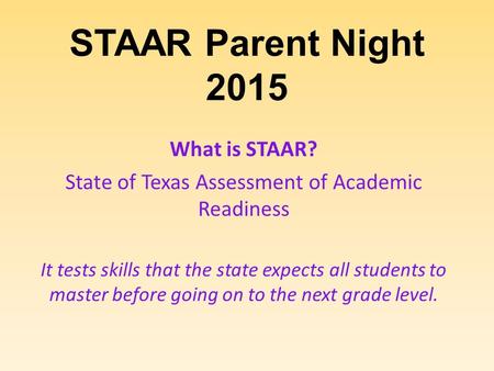 STAAR Parent Night 2015 What is STAAR? State of Texas Assessment of Academic Readiness It tests skills that the state expects all students to master before.